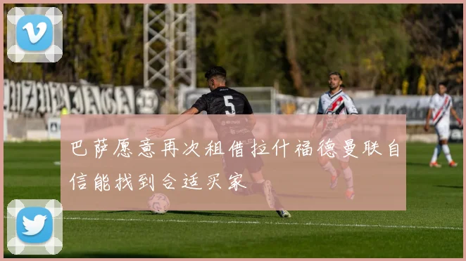 巴萨愿意再次租借拉什福德曼联自信能找到合适买家
