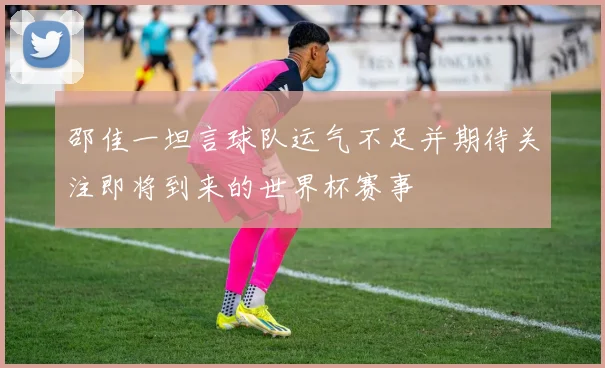 邵佳一坦言球队运气不足并期待关注即将到来的世界杯赛事