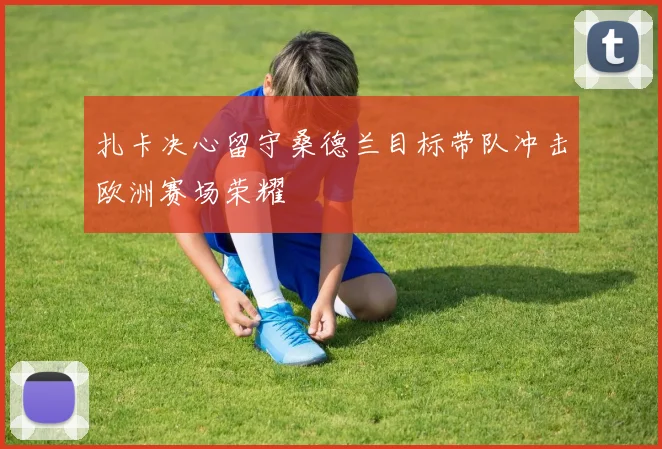扎卡决心留守桑德兰目标带队冲击欧洲赛场荣耀