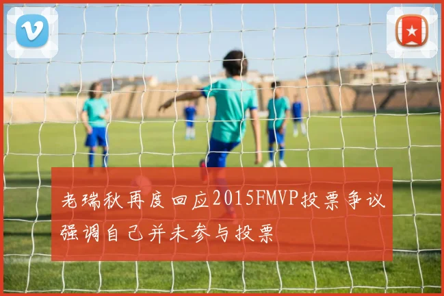 老瑞秋再度回应2015FMVP投票争议强调自己并未参与投票