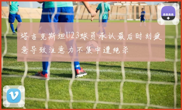 塔吉克斯坦U23球员承认最后时刻疲惫导致注意力不集中遭绝杀