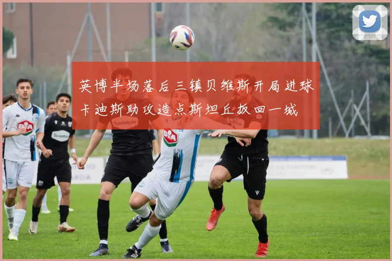 英博半场落后三镇贝维斯开局进球卡迪斯助攻造点斯坦丘扳回一城