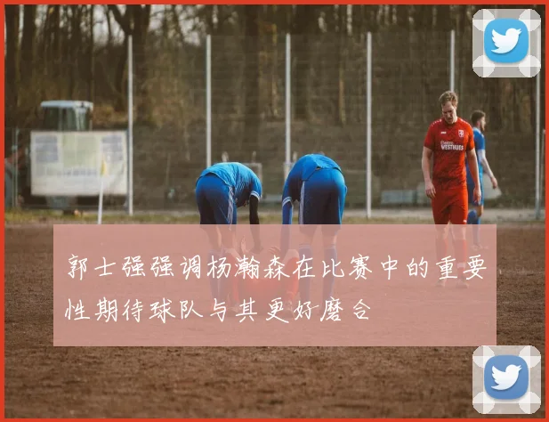 郭士强强调杨瀚森在比赛中的重要性期待球队与其更好磨合