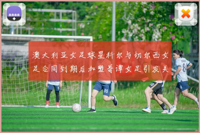 澳大利亚女足球星科尔与切尔西女足合同到期后加盟哥谭女足引发关注