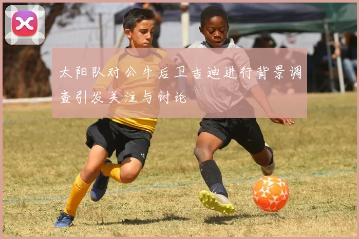 太阳队对公牛后卫吉迪进行背景调查引发关注与讨论