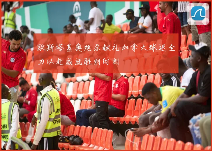欧斯塔基奥绝杀献礼加拿大球迷全力以赴成就胜利时刻